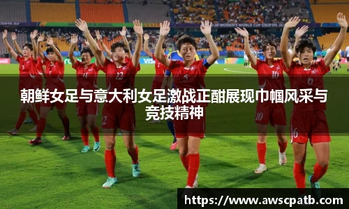朝鲜女足与意大利女足激战正酣展现巾帼风采与竞技精神